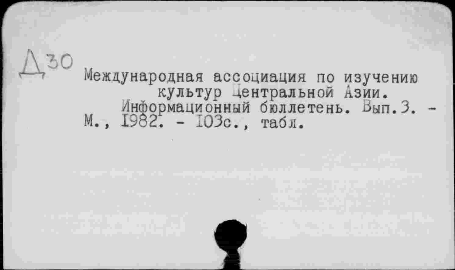 ﻿A ÎO U
Международная ассоциация по изучению культур центральной Азии.
Информационный бюллетень. Вып.З.
М., I9ö2. - 103с., табл.